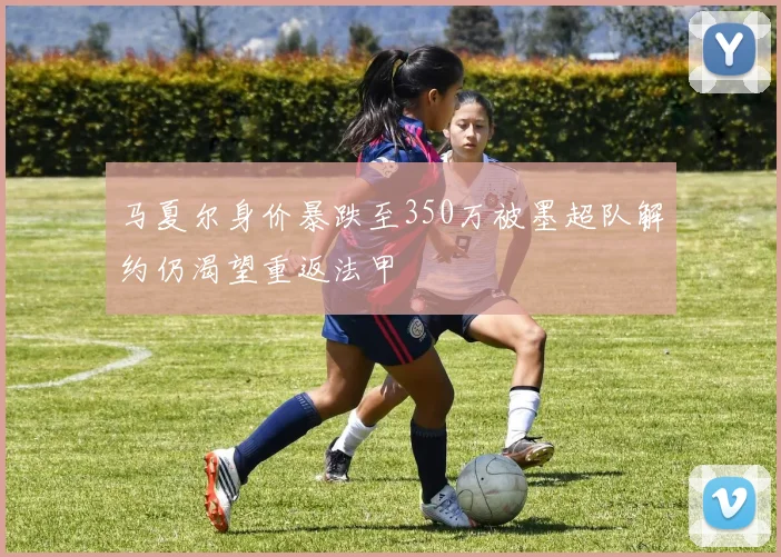 马夏尔身价暴跌至350万被墨超队解约仍渴望重返法甲
