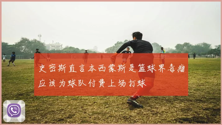 史密斯直言本西蒙斯是篮球界毒瘤应该为球队付费上场打球