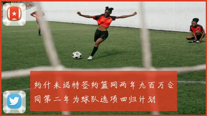 约什米诺特签约篮网两年九百万合同第二年为球队选项回归计划