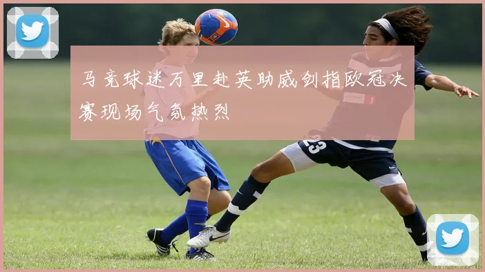 马竞球迷万里赴英助威剑指欧冠决赛现场气氛热烈