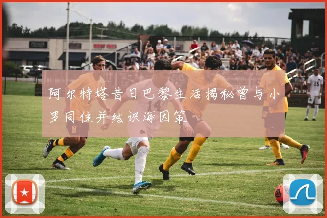 阿尔特塔昔日巴黎生活揭秘曾与小罗同住并结识海因策