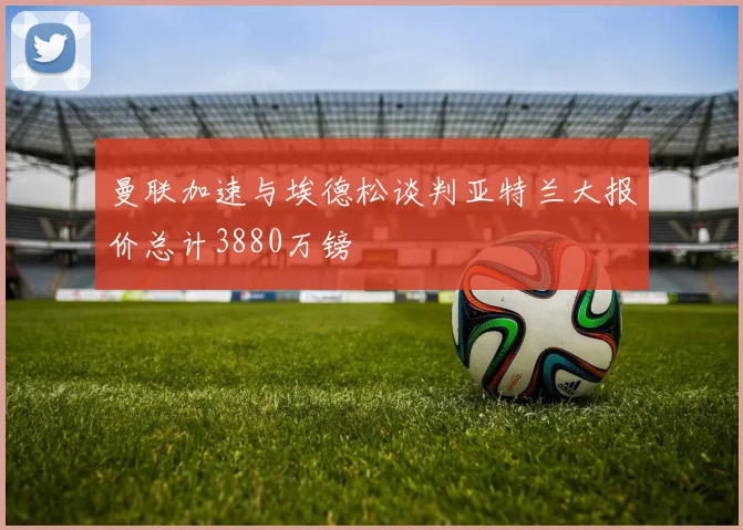 曼联加速与埃德松谈判亚特兰大报价总计3880万镑