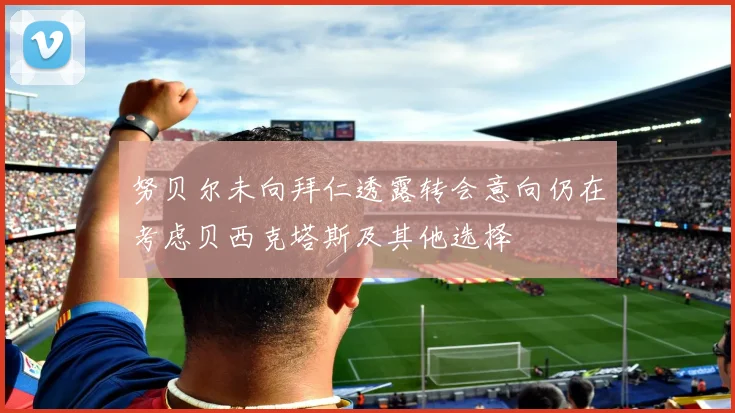 努贝尔未向拜仁透露转会意向仍在考虑贝西克塔斯及其他选择