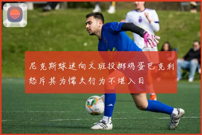 尼克斯球迷向文班投掷鸡蛋巴克利怒斥其为懦夫行为不堪入目