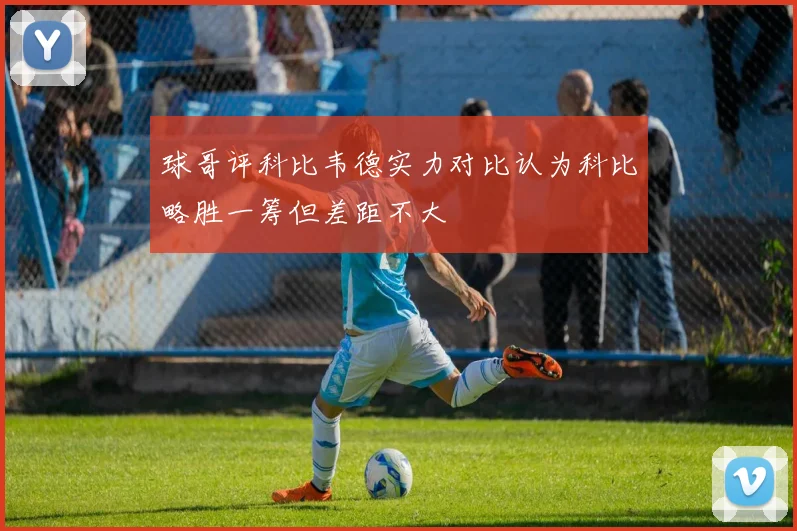 球哥评科比韦德实力对比认为科比略胜一筹但差距不大