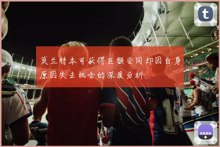 莫兰特本可获得巨额合同却因自身原因失去机会的深度分析
