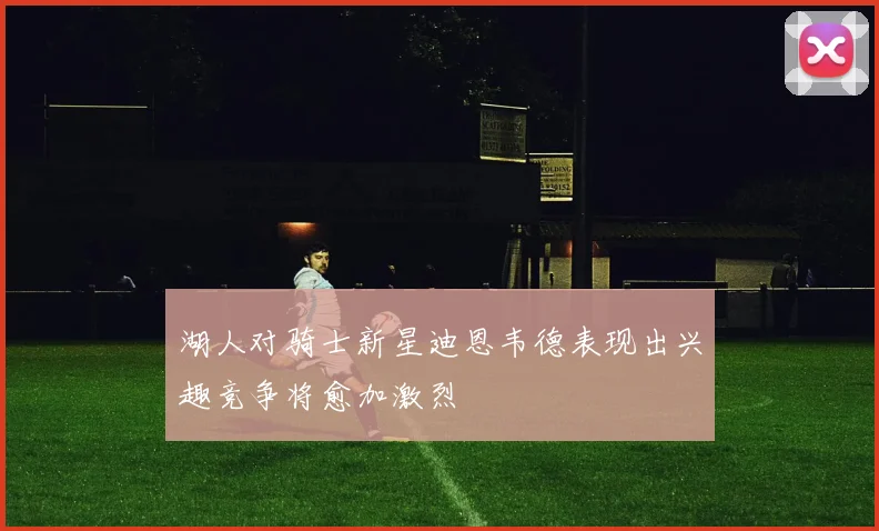 湖人对骑士新星迪恩韦德表现出兴趣竞争将愈加激烈