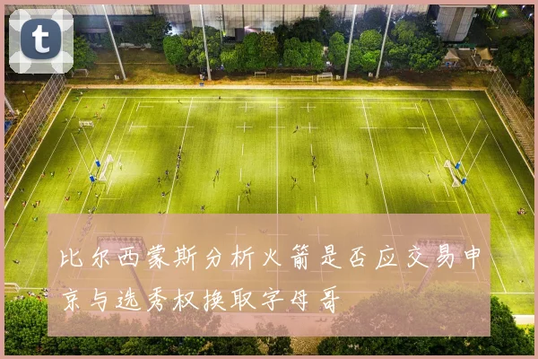 比尔西蒙斯分析火箭是否应交易申京与选秀权换取字母哥