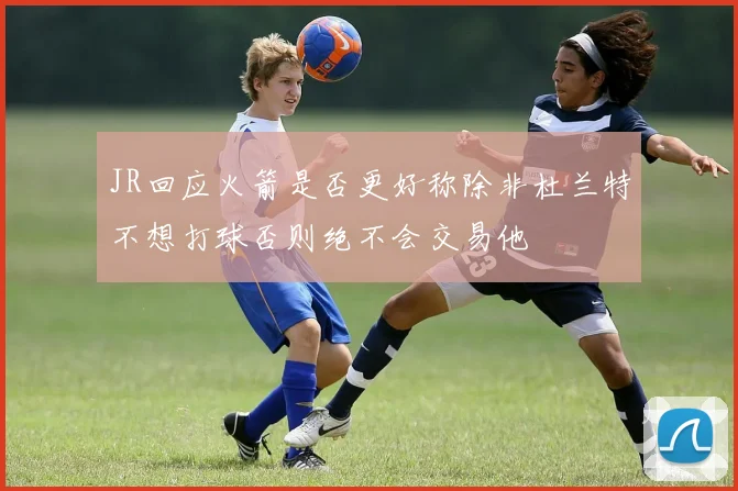 JR回应火箭是否更好称除非杜兰特不想打球否则绝不会交易他